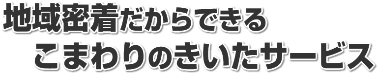 地域密着だからできる こまわりのきいたサービス